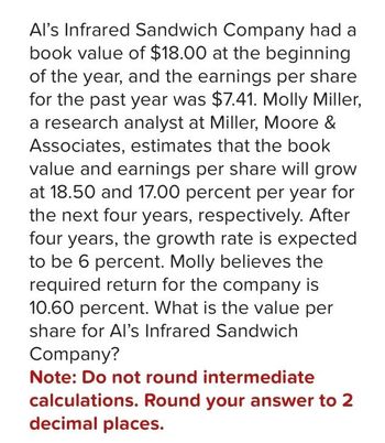 Al's Infrared Sandwich Company had a
book value of $18.00 at the beginning
of the year, and the earnings per share
for the past year was $7.41. Molly Miller,
a research analyst at Miller, Moore &
Associates, estimates that the book
value and earnings per share will grow
at 18.50 and 17.00 percent per year for
the next four years, respectively. After
four years, the growth rate is expected
to be 6 percent. Molly believes the
required return for the company is
10.60 percent. What is the value per
share for Al's Infrared Sandwich
Company?
Note: Do not round intermediate
calculations. Round your answer to 2
decimal places.