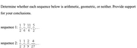 Determine whether each sequence below is arithmetic, geometric, or neither. Provide support
for your conclusions.
17 11 5
2'6' 6'2
sequence 1:
1 1 2 4
2'3'9'27
sequence 2:
