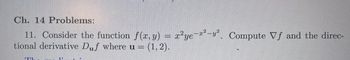 ### Chapter 14 Problems:

**Problem 11:**

Consider the function \( f(x, y) = x^2y e^{-x^2-y^2} \). Compute \(\nabla f\) and the directional derivative \( D_{\mathbf{u}} f \) where \(\mathbf{u} = (1, 2)\).

**Explanation:**

- **Function \( f(x, y) \):** This is a multivariable function involving exponential decay with respect to both \( x \) and \( y \).
  
- **Gradient \(\nabla f\):** This is the vector of partial derivatives of the function, representing the direction of the steepest increase of \( f \).

- **Directional Derivative \( D_{\mathbf{u}} f \):** This measures the rate of change of the function \( f \) in the direction of \( \mathbf{u} \). Given \(\mathbf{u} = (1, 2)\), this vector denotes the specified direction in which the derivative is computed.