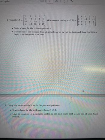 esk Copilot
1
+
8
2
of 4
(D
A
1
1 1
1
1
2
-1
5 3 6
4. Consider A =
with a corresponding rref(A) =
-1
2
-41
-2
4 -2 10 9
15
[1 0 2 0 1
01-10
0 0 0 1 1
0 0 0 0 0
⚫ State a basis for the column space of A.
Choose one of the columns from A not selected as part of the basis and show how it is a
linear combination of your basis.
ง
5. Using the same matrix A as in the previous problem:
State a basis for the mull space (kernel) of A.
• Give an example of a nonzero vector in the null space that is not one of your basis
vectors.