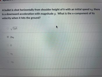 A bullet is shot horizontally from shoulder height of h with an initial speed vo; there
is a downward acceleration with magnitude g. What is the x-component of its
velocity when it hits the ground?
O√2gh
2vo
0
Vo
-Vo
meman
S