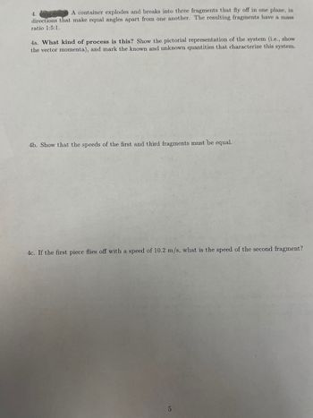 4.
A container explodes and breaks into three fragments that fly off in one plane, in
directions that make equal angles apart from one another. The resulting fragments have a mass
ratio 1:5:1.
4a. What kind of process is this? Show the pictorial representation of the system (i.e., show
the vector momenta), and mark the known and unknown quantities that characterize this system.
4b. Show that the speeds of the first and third fragments must be equal.
4c. If the first piece flies off with a speed of 10.2 m/s, what is the speed of the second fragment?
5