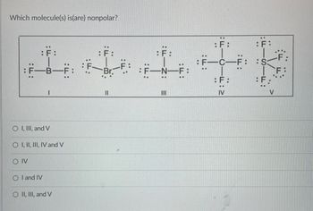 **Question:** Which molecule(s) is(are) nonpolar?

**Diagram Explanation:**
The diagram shows Lewis structures of five different molecules:

- **Molecule I:** Boron trifluoride (BF₃)
  - Central atom: Boron (B)
  - Surrounding atoms: Three Fluorine (F) atoms, each forming single bonds with Boron. Each Fluorine has three lone pairs.

- **Molecule II:** Bromine trifluoride (BrF₃)
  - Central atom: Bromine (Br)
  - Surrounding atoms: Three Fluorine (F) atoms, each forming single bonds with Bromine. Each Fluorine has three lone pairs. Bromine has two lone pairs.

- **Molecule III:** Nitrogen trifluoride (NF₃)
  - Central atom: Nitrogen (N)
  - Surrounding atoms: Three Fluorine (F) atoms, each forming single bonds with Nitrogen. Each Fluorine has three lone pairs. Nitrogen has one lone pair.

- **Molecule IV:** Carbon tetrafluoride (CF₄)
  - Central atom: Carbon (C)
  - Surrounding atoms: Four Fluorine (F) atoms, each forming single bonds with Carbon. Each Fluorine has three lone pairs.

- **Molecule V:** Sulfur hexafluoride (SF₆)
  - Central atom: Sulfur (S)
  - Surrounding atoms: Six Fluorine (F) atoms, each forming single bonds with Sulfur. Each Fluorine has three lone pairs.

**Answer Options:**

- ❍ I, III, and V
- ❍ I, II, III, IV and V
- ❍ IV
- ❍ I and IV
- ❍ II, III, and V