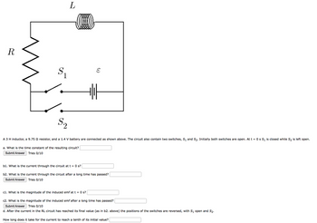 R
$₁
S₂
2
L
(...)
E
A 3 H inductor, a 9.75 9 resistor, and a 1.4 V battery are connected as shown above. The circuit also contain two switches, S₁ and S₂. Initially both switches are open. At t = 0 s S₁ is closed while S₂ is left open.
a. What is the time constant of the resulting circuit?
Submit Answer Tries 0/10
b1. What is the current through the circuit at t = 0 s?
b2. What is the current through the circuit after a long time has passed?
Submit Answer
Tries 0/10
c1. What is the magnitude of the induced emf at t = 0 s?
c2. What is the magnitude of the induced emf after a long time has passed?
Submit Answer Tries 0/10
d. After the current in the RL circuit has reached its final value (as in b2. above) the positions of the switches are reversed, with S₁ open and S₂.
How long does it take for the current to reach a tenth of its initial value?