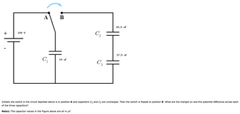 +
100 V
A B
C₁
10 uF
C₂
C₂
20.5 UF
37.5 uf
T
Initially the switch in the circuit depicted above is in position A and capacitors C₂ and C3 are uncharged. Then the switch is flipped to position B. What are the charges on and the potential difference across each
of the three capacitors?
Note1: The capacitor values in the Figure above are all in µF.