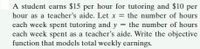 A student earns $15 per hour for tutoring and $10 per
hour as a teacher's aide. Let x = the number of hours
each week spent tutoring and y = the number of hours
each week spent as a teacher's aide. Write the objective
function that models total weekly earnings.
