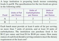 A large institution is preparing lunch menus containing
foods A and B. The specifications for the two foods are given
in the following table:
Units of
Units of
Units of Fat
Carbohydrates
Protein
Food
per Ounce
per Ounce
per Ounce
A
1
2
1
B
1
1
1
Each lunch must provide at least 6 units of fat per serving,
no more than 7 units of protein, and at least 10 units of
carbohydrates. The institution can purchase food A for
$0.12 per ounce and food B for $0.08 per ounce. How many
ounces of each food should a serving contain to meet the dietary
requirement at the least cost?
