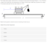 The mobile crane (weight = 48 kN) shown in the figure moves across the bridge of length, /= 14 m. The front
wheels of the mobile carry the three-quarter of its weight while the rear wheels carry a quarter of its weight.
If the distance between front and rear wheel is b = 0.7 m.
A
В
Determine the position where the maximum bending moment occurs.
Select the correct response:
7.09 m
6.08 m
6.38 m
7.44 m
