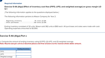 Required information
Exercise 5-4A (Algo) Effect of inventory cost flow (FIFO, LIFO, and weighted average) on gross margin LO
5-1
[The following information applies to the questions displayed below.]
The following information pertains to Mason Company for Year 2:
Beginning inventory
Units purchased
Ending inventory consisted of 32 units. Mason sold 382 units at $60 each. All purchases and sales were made with cash.
Operating expenses amounted to $3,000.
Exercise 5-4A (Algo) Part c
96 units @ $20
318 units @ $30
c. Compute the amount of ending inventory using (1) FIFO, (2) LIFO, and (3) weighted average.
Note: Round cost per unit to 3 decimal places and final answers to the nearest whole dollar amount.
FIFO
LIFO
Weighted average
Ending Inventory