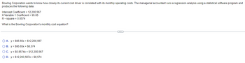 Bowling Corporation wants to know how closely its current cost driver is correlated with its monthly operating costs. The managerial accountant runs a regression analysis using a statistical software program and
produces the following data:
Intercept Coefficient = 12,200,567
X Variable 1 Coefficient = 95.65
R-square= 0.8574
What is the Bowling Corporation's monthly cost equation?
OA. y $95.65x + $12,200,567
OB. y $95.65x + $8.574
O c. y = $0.8574x + $12,200,567
O D. y = $12,200,567x + $8,574
---