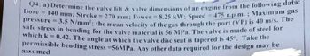 Q4: a) Determine the valve lift & valve dimensions of an engine from the following data:
Bore 140 mm; Stroke = 270 mm; Power = 8.25 kW; Speed = 475 r.p.m.; Maximum gas
pressure = 3.5 N/mm²; the mean velocity of the gas through the port (VP) is 40 m/s. The
safe stress in bending for the valve material is 56 MPa. The valve is made of steel for
which k = 0.42. The angle at which the valve disc seat is tapered is 45°. Take the
permissible bending stress =56MPa. Any other data required for the design may be
assumed