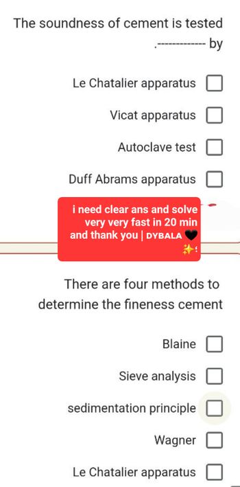 The soundness of cement is tested
by
Le Chatalier apparatus
Vicat apparatus
Autoclave test
Duff Abrams apparatus
i need clear ans and solve
very very fast in 20 min
and thank you | DYBALA
There are four methods to
determine the fineness cement
Blaine
Sieve analysis
sedimentation principle
Wagner
Le Chatalier apparatus