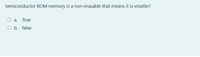 Semiconductor ROM memory is a non-erasable that means it is volatile?
O a. True
O b. false
