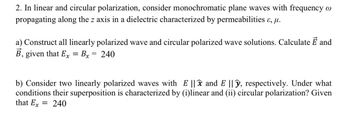 2. In linear and circular polarization, consider monochromatic plane waves with frequency w
propagating along the z axis in a dielectric characterized by permeabilities &, µ.
a) Construct all linearly polarized wave and circular polarized wave solutions. Calculate E and
B, given that Ex = Bx = 240
b) Consider two linearly polarized waves with E ||x and E ||y, respectively. Under what
conditions their superposition is characterized by (i)linear and (ii) circular polarization? Given
that Ex = 240