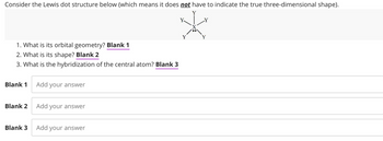 Consider the Lewis dot structure below (which means it does not have to indicate the true three-dimensional shape).
1. What is its orbital geometry? Blank 1
2. What is its shape? Blank 2
3. What is the hybridization of the central atom? Blank 3
Blank 1
Blank 2
Blank 3
Add your answer
Add your answer
Add your answer