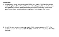 Temperature
1. A copper piece kept at room temperature (20.0°C) has a length of 4.855 um but needs to
reach a length of 4.955 µm for use. What temperature change must be reached to achieve
this new length? Does this change in temperature represent a heating or cooling of the
piece? Show all your work, include correct sig figs and units. Box your final answer.
2. A really big cubic container has an edge length of 8.00 m at a temperature of 72°F. The
container holds air at a pressure of 101 kPa (1.01 x 105 N/m?). How many moles of air fill the
container?
