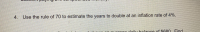 ### Problem Statement

**Question 4:**
Use the rule of 70 to estimate the years to double at an inflation rate of 4%.

### Explanation

The rule of 70 is a simple way to estimate the number of years required for a certain variable to double, given a consistent annual percentage growth rate. The rule states that you can divide 70 by the annual growth rate to get the approximate number of years for doubling.

For example, if you have an inflation rate of 4%, you can use the rule of 70 as follows:

\[ \text{Years to Double} = \frac{70}{\text{Annual Growth Rate}} \]

Plugging in the values:

\[ \text{Years to Double} = \frac{70}{4} = 17.5 \]

Therefore, it would take approximately 17.5 years for an amount to double at an inflation rate of 4%.

This concept is particularly useful in various fields such as finance and economics to understand the dynamics of growth rates and the time frames over which they operate.