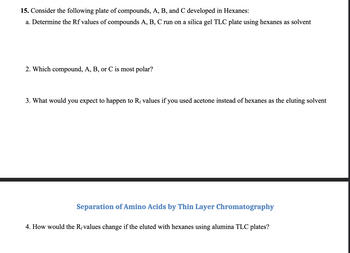 15. Consider the following plate of compounds, A, B, and C developed in Hexanes:
a. Determine the Rf values of compounds A, B, C run on a silica gel TLC plate using hexanes as solvent
2. Which compound, A, B, or C is most polar?
3. What would you expect to happen to Rf values if you used acetone instead of hexanes as the eluting solvent
Separation of Amino Acids by Thin Layer Chromatography
4. How would the Revalues change if the eluted with hexanes using alumina TLC plates?