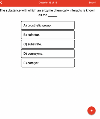 Question 15 of 15
The substance with which an enzyme chemically interacts is known
as the
A) prosthetic group.
B) cofactor.
C) substrate.
D) coenzyme.
Submit
E) catalyst.
+