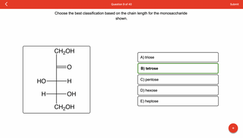 HO
H-
Choose the best classification based on the chain length for the monosaccharide
shown.
CH₂OH
-H
OH
Question 9 of 40
CH₂OH
A) triose
B) tetrose
C) pentose
D) hexose
E) heptose
Submit
+