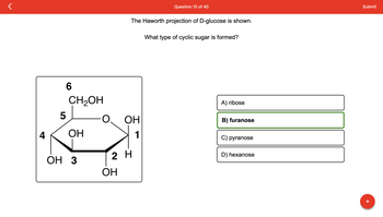 4
5
6
CH₂OH
ОН
OH 3
OH
The Haworth projection of D-glucose is shown.
ОН
1
2 H
Question 15 of 40
What type of cyclic sugar is formed?
A) ribose
B) furanose
C) pyranose
D) hexanose
Submit
+