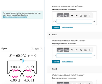 For related problem-solving tips and strategies, you may
want to view a Video Tutor Solution of
Series versus parallel combinations.
Figure
1 of 1
E = 60.0 V, r = 0
3.00 Ω 12.0 Ω
wwwxw
6.00 Ω 4.00 Ω
What is the current through the 6.00 resistor?
Express your answer in amperes.
17 ΑΣΦ
I =
Submit
Part D
I =
What is the current through the 12.00 resistor?
Express your answer in amperes.
Submit
Request Answer
Part E
— ΑΣΦ
www
Request Answer
What is the current through the 4.00 resistor?
Express your answer in amperes.
?
A
A