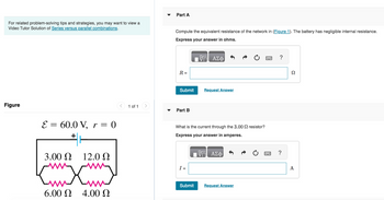 For related problem-solving tips and strategies, you may want to view a
Video Tutor Solution of Series versus parallel combinations.
Figure
E = 60.0 V, r = 0
+
12.0 Ω
ww
3.00 Ω
Kmxm
6.00 Ω 4.00 Ω
1 of 1
▼
Part A
Compute the equivalent resistance of the network in (Figure 1). The battery has negligible internal resistance.
Express your answer in ohms.
R=
Submit
Part B
I =
ΠΑΣΦ
What is the current through the 3.00 resistor?
Express your answer in amperes.
VG ΑΣΦ
Submit
Request Answer
Request Answer
ww
?
?
Ω
A