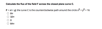 Calculate the flux of the field F across the closed plane curve C.
F = xi + yj; the curve C is the counterclockwise path around the circle x² + y² = 16
8TT
32TT
0
64TT