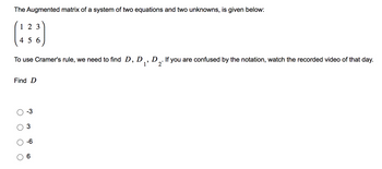 The augmented matrix of a system of two equations and two unknowns is given below:

\[
\begin{pmatrix}
1 & 2 & 3 \\
4 & 5 & 6
\end{pmatrix}
\]

To use Cramer's rule, we need to find \(D, D_1, D_2\). If you are confused by the notation, watch the recorded video of that day.

Find \(D\)

- ○ \(-3\)
- ○ \(3\)
- ○ \(-6\)
- ○ \(6\)