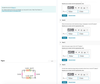 Consider the circuit of (Figure 1).
For related problemsolving tips and strategies, you may want to view a Video Tutor Solution of
Power input and output in a complete circuit.
Figure
5.0 Ω
a
1.6 2 16.0 V
b
1.4 2 8.0 V
ww
9.0Q2
< 1 of 1 >
Express your answer with the appropriate units.
Pson =
Part B
Submit Request Answer
P9.0 =
Submit
Part C
What is the total rate at which electrical energy is dissipated in the 9.02 resistor?
Express your answer with the appropriate units.
P16.0 V =
Submit
▬ μA
Part D
Value
P8.0 V =
Submit
O
Ti
What is the power output of the 16.0 V battery?
Express your answer with the appropriate units.
Value
μA
Request Answer
ī
μA
Value
D
Request Answer
Units
μA
Value
Units
At what rate is electrical energy being converted to other forms in the 8.0 V battery?
Express your answer with the appropriate units.
Request Answer
Units
?
Units
?
?
?