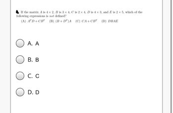 If the matrix A is 4 x 2, B is 3 x 4, C is 2 x 4, D is 4 x 3, and E is 2 x 5, which of the
following expressions is not defined?
(A) ATD+CBT (B) (B+DT)A (C) CA+CBT
(D) DBAE
A. A
B. B
C. C
D. D