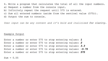 ### Task 4: Write a Program to Calculate the Total of All Input Numbers

1. **Objectives:**
    - Create a program that sums a series of numbers entered by the user.
    - Continuously request numbers from the user until a specific value (575) is entered.
    - Exclude the sentinel value (575) from the sum.
    - Display the sum of the entered numbers.

2. **Instructions:**
    a) Request a number from the console input.
    b) Infinitely repeat the request until the number 575 is entered.
    c) Sum all entered numbers (excluding the sentinel value 575).
    d) Output the sum to the console.

    **Note:** User input can be any content and it’s *bold and italicized for clarity*.

3. **Example Output:**

    ```
    Enter a number or enter 575 to stop entering values: 1
    Enter a number or enter 575 to stop entering values: 2
    Enter a number or enter 575 to stop entering values: 3.3
    Enter a number or enter 575 to stop entering values: -5.75
    Enter a number or enter 575 to stop entering values: 575

    Sum = 0.55
    ```

In this example, the user enters the numbers 1, 2, 3.3, and -5.75. Upon entering 575, the input process stops and the program calculates and displays the sum of the entered numbers (excluding 575), which is 0.55.