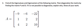 3. Find all the Eigenvalues and Eigenvectors of the following matrix. Then diagonalize the matrix by
finding the matrix P and D. If it is not possible to diagonalize, explain why. Show all your work.
A =
-9
1
4
-6
2
2
-22
2
10