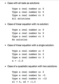 • Case with all reals as solutions:
Туре а real number a: 0
Туре а real number b: 0
Туре а real number c:
All solutions
• Case of linear equation with no solution:
Туре а real number a:
Туре а real number b: 0
Туре а real number c: 2
No solution
• Case of linear equation with a single solution:
Туре а real number a:
Туре а real number b: 2
Туре а real number c: 3
х%3D -1.5
• Case of a quadratic equation with two solutions:
Туре а reеal number a: 2
Туре а real number b: -5
Туре а real number c: -12
х1 %3
4, х2 %3D -1.5
