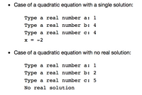 • Case of a quadratic equation with a single solution:
Type a real number a:
Туре а reеal number b: 4
Type a real number c:
4
X = -2
%3D
• Case of a quadratic equation with no real solution:
Туре а real number a:
1
Туре а real number b: 2
Туре а real number c: 5
No real solution
