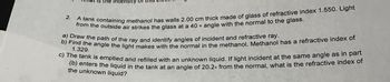 2.
intensity
A tank containing methanol has walls 2.00 cm thick made of glass of refractive index 1.550. Light
from the outside air strikes the glass at a 40° angle with the normal to the glass.
a) Draw the path of the ray and identify angles of incident and refractive ray.
b) Find the angle the light makes with the normal in the methanol. Methanol has a refractive index of
1.329.
c) The tank is emptied and refilled with an unknown liquid. If light incident at the same angle as in part
(b) enters the liquid in the tank at an angle of 20.2. from the normal, what is the refractive index of
the unknown liquid?