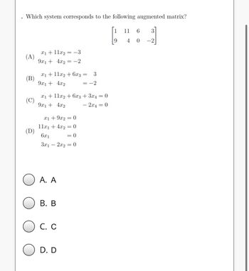 Which system corresponds to the following augmented matrix?
(A)
(B)
(C)
(D)
x₁ + 11x₂ = -3
9x1 + 4x2
x₁ +11x2 + 6x3
9x1 + 4x2
x1 + 9x2 = 0
11x₁ + 4x2
6x1
x₁ + 11x2 + 6x3 + 3x4 = 0
9x1 + 4x2
- 2x4
0
= -2
A. A
= 0
3x12x₂ = 0
B. B
C. C
D. D
= 0
3
= -2
=
1
9
11 6
3
4 0 -2