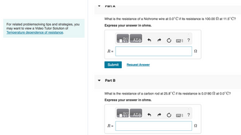 For related problemsolving tips and strategies, you
may want to view a Video Tutor Solution of
Temperature dependence of resistance.
Part A
What is the resistance of a Nichrome wire at 0.0°C if its resistance is 100.00 at 11.5°C?
Express your answer in ohms.
R =
Submit
Part B
ΑΣΦ
R =
Request Answer
?
What is the resistance of a carbon rod at 25.8° C if its resistance is 0.0180 at 0.0°C?
Express your answer in ohms.
ΑΣΦ
Ω
?