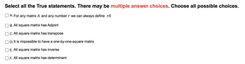 Select all the True statements. There may be multiple answer choices. Choose all possible choices.
A. For any matrix A and any number r we can always define rA
B. All square matrix has Adjoint
C. All square matrix has transpose
D. It is impossible to have a one-by-one-square matrix
E. All square matrix has inverse
F. All square matrix has determinant