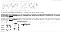 For an electrical component, the formulas for charge and voltage are given here.
q(t) =Ae$ vt)-Ce $
B.
Your values of A, B, C, and D are given on the Student Values Spreadsheet.
A is measured in coulombs, B is measured in seconds, C is measured in volts, and D is measured in seconds.
(a) Give the current of this component at time t1, where t1 is measured in seconds and is given on the Student Values Spreadsheet. You must round
your answer to the nearest thousandth and give your answer as an integer followed by the appropriate metric prefix and the letter that represents
the units of current.
(b) Give the power of this component at time t2, where t2 is measured in seconds and is given on the Student Values Spreadsheet. You must round
your answer to the nearest thousandth and give your answer as an integer followed by the appropriate metric prefix and the letter that represents
the units of power.
(C) Give the total energy of this component from time 0 to time t3, where t3 is measured in seconds and is given on the Student Values
Spreadsheet. You must round your answer to the nearest integer and give your answer as an integer followed by the appropriate letter that
represents the units of energy. (6
Di18 TB.5
Tl:4
C:3 T2:6
A:8
*******
(a) i(t1) = ? 3: 9
(b) p(t2) = ?
(c) w(t3) = ?
