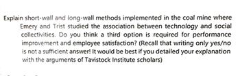 Explain short-wall and long-wall methods implemented in the coal mine where
Emery and Trist studied the association between technology and social
collectivities. Do you think a third option is required for performance
improvement and employee satisfaction? (Recall that writing only yes/no
is not a sufficient answer! It would be best if you detailed your explanation
with the arguments of Tavistock Institute scholars)