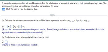 A student was performed on a type of bearing to find the relationship of amount of wear y to x₁ = oil viscosity and x2 = load. The
accompanying data were obtained. Complete parts (a) and (b) below.
Click the icon to view the bearing data.
(a) Estimate the unknown parameters of the multiple linear regression equation μy|x₁₁x2 Bo+B1x1 +ẞ2x2.
(Round the constant to the nearest integer as needed. Round the x-coefficient to two decimal places as needed. Round the
X2-coefficient to three decimal places as needed.)
(b) Predict wear when oil viscosity is 25 and load is 1000.
ŷ= ☐
y=
(Round to three decimal places as needed.)