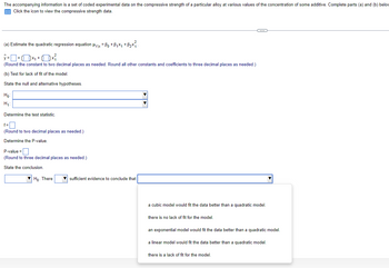 The accompanying information is a set of coded experimental data on the compressive strength of a particular alloy at various values of the concentration of some additive. Complete parts (a) and (b) below
Click the icon to view the compressive strength data.
(a) Estimate the quadratic regression equation μyx = ßo +ß₁×₁ +ß₂×².
(Round the constant to two decimal places as needed. Round all other constants and coefficients to three decimal places as needed.)
(b) Test for lack of fit of the model.
State the null and alternative hypotheses.
Ho
H₁
Determine the test statistic.
f=
(Round to two decimal places as needed.)
Determine the P-value.
P-value=
(Round to three decimal places as needed.)
State the conclusion.
Ho. There
sufficient evidence to conclude that
a cubic model would fit the data better than a quadratic model.
there is no lack of fit for the model.
an exponential model would fit the data better than a quadratic model.
a linear model would fit the data better than a quadratic model.
there is a lack of fit for the model.