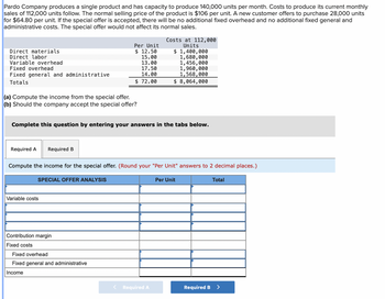 Pardo Company produces a single product and has capacity to produce 140,000 units per month. Costs to produce its current monthly
sales of 112,000 units follow. The normal selling price of the product is $106 per unit. A new customer offers to purchase 28,000 units
for $64.80 per unit. If the special offer is accepted, there will be no additional fixed overhead and no additional fixed general and
administrative costs. The special offer would not affect its normal sales.
Direct materials
Direct labor
Variable overhead
Fixed overhead
Fixed general and administrative
Totals
(a) Compute the income from the special offer.
(b) Should the company accept the special offer?
Required A Required B
SPECIAL OFFER ANALYSIS
Per Unit
$ 12.50
15.00
13.00
Complete this question by entering your answers in the tabs below.
Variable costs
17.50
14.00
$72.00
Contribution margin
Fixed costs
Compute the income for the special offer. (Round your "Per Unit" answers to 2 decimal places.)
Fixed overhead
Fixed general and administrative
Income
Costs at 112,000
Units
$ 1,400,000
1,680,000
1,456,000
1,960,000
1,568,000
$ 8,064,000
< Required A
Per Unit
Required B
Total
>
