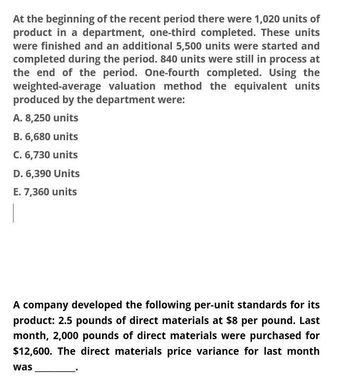 At the beginning of the recent period there were 1,020 units of
product in a department, one-third completed. These units
were finished and an additional 5,500 units were started and
completed during the period. 840 units were still in process at
the end of the period. One-fourth completed. Using the
weighted-average valuation method the equivalent units
produced by the department were:
A. 8,250 units
B. 6,680 units
C. 6,730 units
D. 6,390 Units
E. 7,360 units
A company developed the following per-unit standards for its
product: 2.5 pounds of direct materials at $8 per pound. Last
month, 2,000 pounds of direct materials were purchased for
$12,600. The direct materials price variance for last month
was