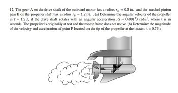 12. The gear A on the drive shaft of the outboard motor has a radius r = 0.5 in. and the meshed pinion
gear B on the propeller shaft has a radius r = 1.2 in. . (a) Determine the angular velocity of the propeller
in t = 1.5 s, if the drive shaft rotates with an angular acceleration ,a = (400t³) rad/s², where t is in
seconds. The propeller is originally at rest and the motor frame does not move. (b) Determine the magnitude
of the velocity and acceleration of point P located on the tip of the propeller at the instant. t = 0.75 s
2.20 in.