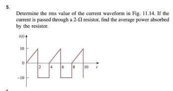 5.
Determine the rms value of the current waveform in Fig. 11.14. If the
current is passed through a 2- resistor, find the average power absorbed
by the resistor.
i(t)
MAA
2 4 6 8 10
10
-10