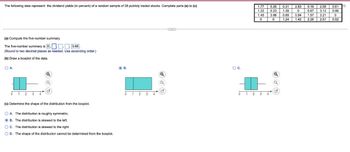 The following data represent the dividend yields (in percent) of a random sample of 28 publicly traded stocks. Complete parts (a) to (c)
(a) Compute the five-number summary.
The five-number summary is 0... 3.66.
(Round to two decimal places as needed. Use ascending order.)
(b) Draw a boxplot of the data.
OA.
61
3
7
Q
(c) Determine the shape of the distribution from the boxplot.
OA. The distribution is roughly symmetric.
B. The distribution is skewed to the left.
OC. The distribution is skewed to the right.
OD. The shape of the distribution cannot be determined from the boxplot.
B.
1 2
3
O C.
6 4
2
اداداد
Hulda
1.45
0
1.77 0.26
1.22 0.23 1.39
H
▬▬▬▬▬
G
Jo N
NADO
HHH
0.31 2.83 0.18 2.59 0.61
°°°
0
3.66 0.69 0.94 1.57 3.21 0
0
1.24
0.67 3.12 0.06
1.42 2.26 2.51 0.52