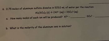 6. 0.75 moles of aluminum sulfate dissolve in 525.0 mL of water per the reaction:
Al2(SO4)3 (s) → 2Al3+ (aq) + 3SO4²-(aq)
a. How many moles of each ion will be produced? Al³+ -
b. What is the molarity of the aluminum ions in solution?
SO4²--