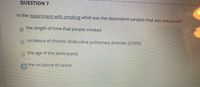 **Question 7**

In the experiment with smoking, what was the dependent variable that was measured?

- ○ the length of time that people smoked
- ○ incidence of chronic obstructive pulmonary disorder (COPD)
- ○ the age of the participants
- ☑ the incidence of cancer

**Explanation:**

The question relates to experiments involving smoking and health outcomes. It asks about the dependent variable, which is the aspect being measured or tested in response to smoking. In this case, the correct answer indicated by the check box is "the incidence of cancer." This implies that the study focused on examining how smoking impacts cancer rates among participants. The other options represent possible factors but are not marked as the primary outcome measured in this particular experiment.
